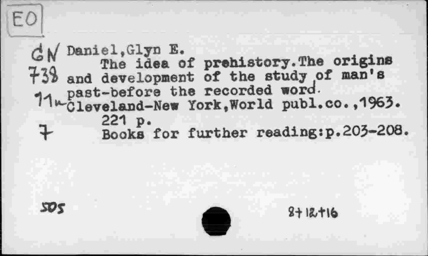 ﻿єо
Ні/ Daniel,Glyn Е.
The idea of prehistory.The origins тЗ» and development of the study of man's •»у. past-before the recorded word-' '“■'Cleveland-New York,World publ.co.,1963.
221 p.
Books for further reading:p.203-208.
2+ ІЛ+ІЬ